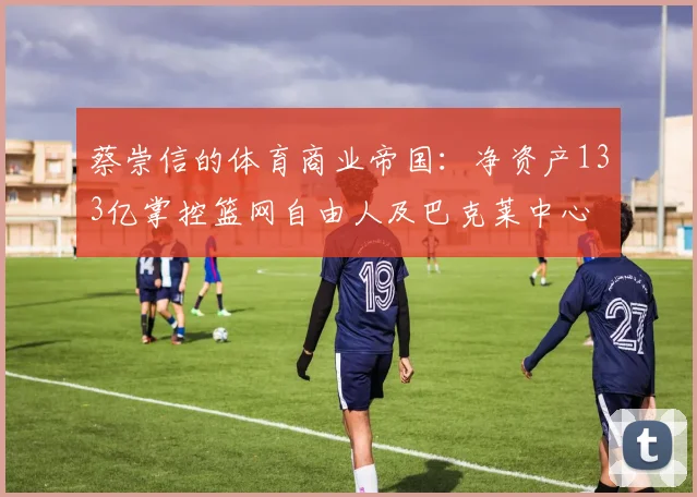 蔡崇信的体育商业帝国：净资产133亿掌控篮网自由人及巴克莱中心